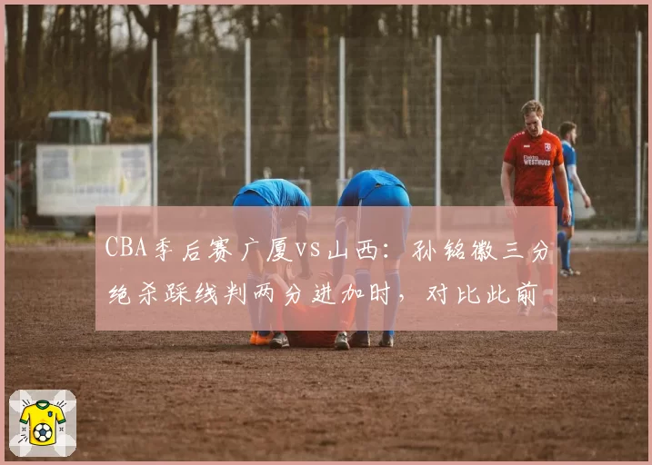 CBA季后赛广厦vs山西：孙铭徽三分绝杀踩线判两分进加时，对比此前张宁同位置踩线却算三分