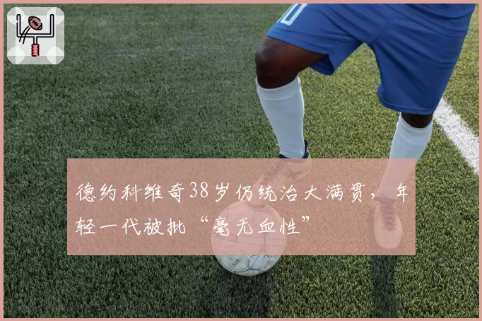 德约科维奇38岁仍统治大满贯，年轻一代被批“毫无血性”