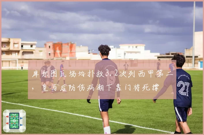 库尔图瓦场均扑救3.2次列西甲第二，皇马后防伤病潮下靠门将死撑