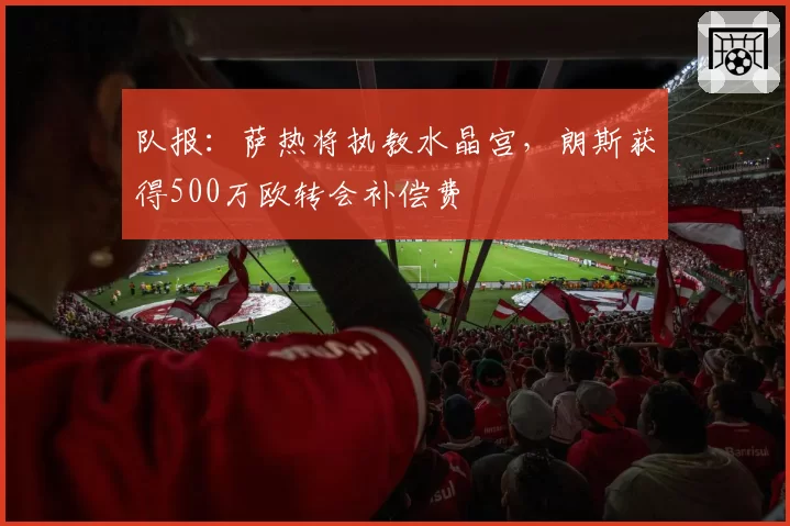 队报：萨热将执教水晶宫，朗斯获得500万欧转会补偿费