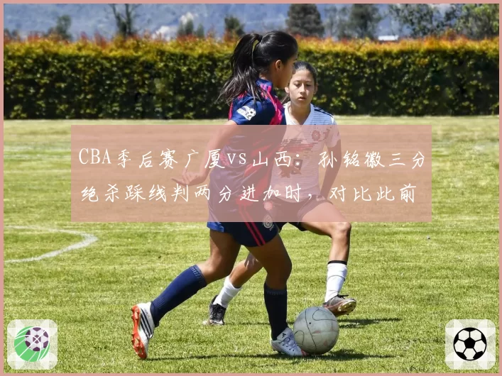 CBA季后赛广厦vs山西：孙铭徽三分绝杀踩线判两分进加时，对比此前张宁同位置踩线却算三分