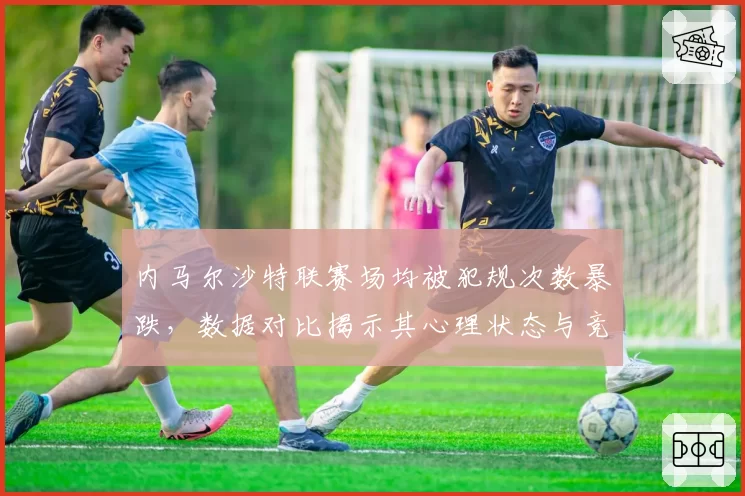 内马尔沙特联赛场均被犯规次数暴跌，数据对比揭示其心理状态与竞技水平双降