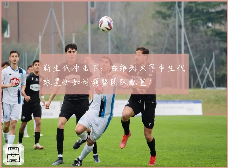 新生代冲击下，兹维列夫等中生代球星会如何调整团队配置？