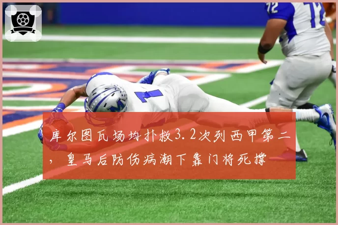 库尔图瓦场均扑救3.2次列西甲第二，皇马后防伤病潮下靠门将死撑