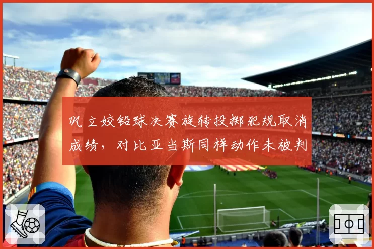 巩立姣铅球决赛旋转投掷犯规取消成绩，对比亚当斯同样动作未被判罚引发公平性质疑