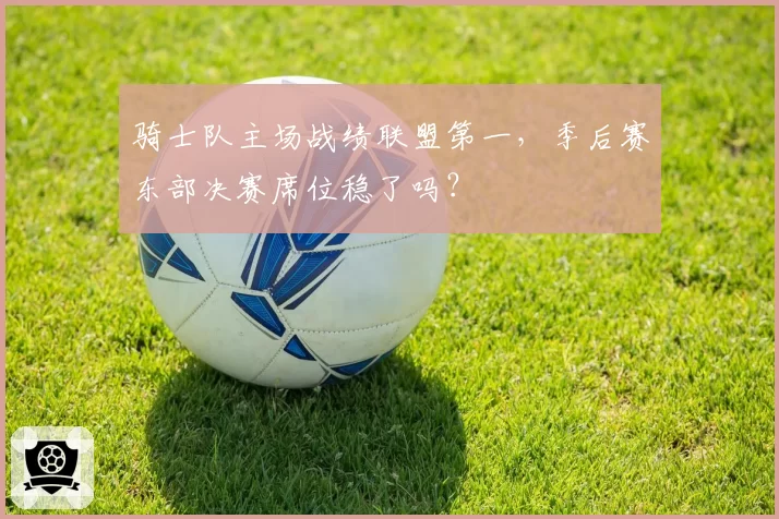 骑士队主场战绩联盟第一，季后赛东部决赛席位稳了吗？