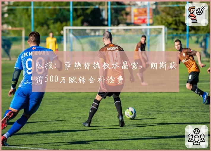 队报：萨热将执教水晶宫，朗斯获得500万欧转会补偿费