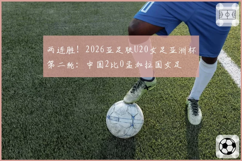 两连胜！2026亚足联U20女足亚洲杯第二轮：中国2比0孟加拉国女足