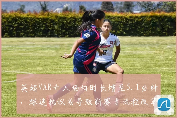 英超VAR介入场均时长增至5.1分钟，球迷抗议或导致新赛季流程改革