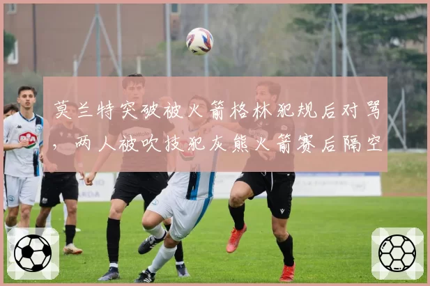莫兰特突破被火箭格林犯规后对骂，两人被吹技犯灰熊火箭赛后隔空互呛