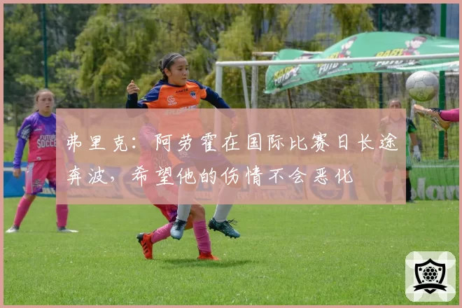 弗里克：阿劳霍在国际比赛日长途奔波，希望他的伤情不会恶化