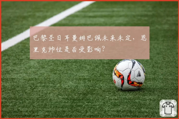 巴黎圣日耳曼姆巴佩未来未定，恩里克帅位是否受影响？