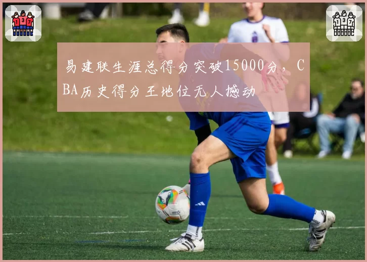 易建联生涯总得分突破15000分，CBA历史得分王地位无人撼动