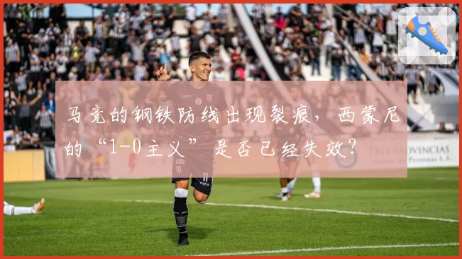 马竞的钢铁防线出现裂痕，西蒙尼的“1-0主义”是否已经失效？