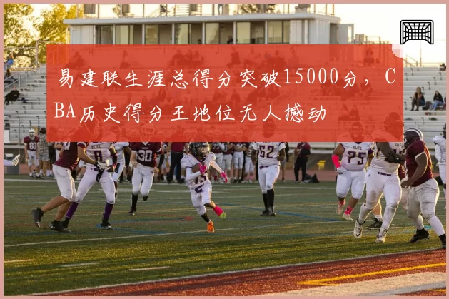 易建联生涯总得分突破15000分，CBA历史得分王地位无人撼动