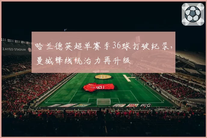 哈兰德英超单赛季36球打破纪录，曼城锋线统治力再升级