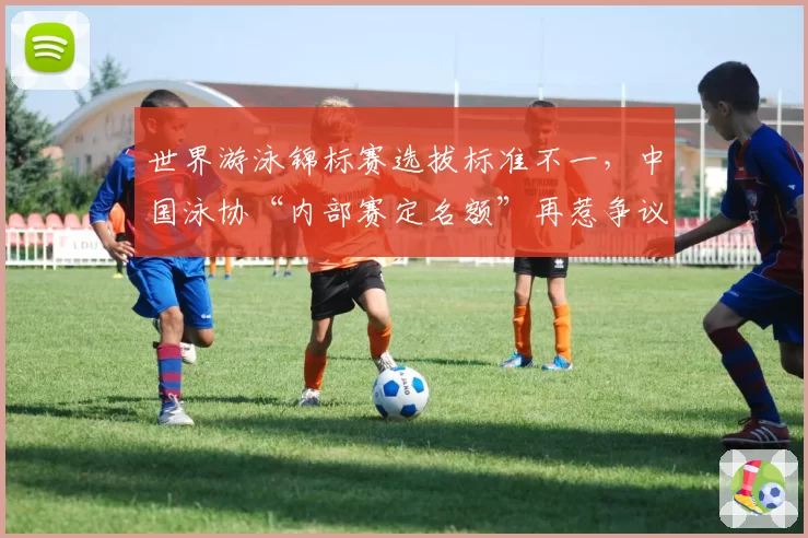 世界游泳锦标赛选拔标准不一，中国泳协“内部赛定名额”再惹争议
