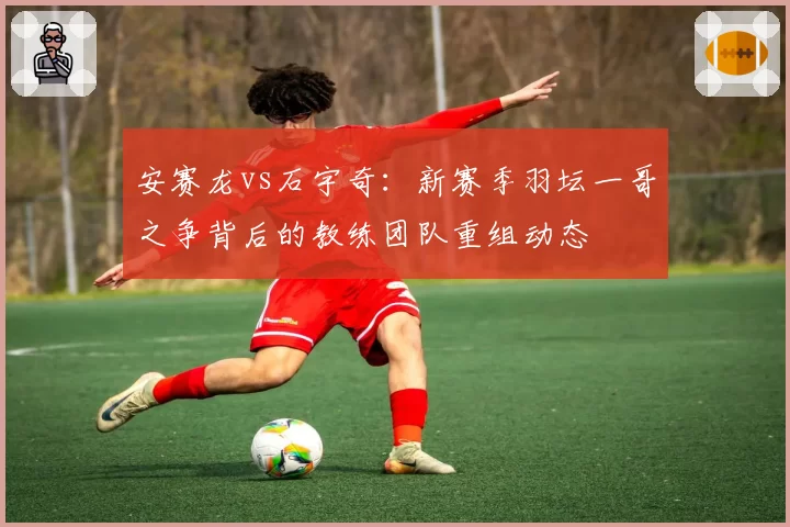 安赛龙vs石宇奇：新赛季羽坛一哥之争背后的教练团队重组动态