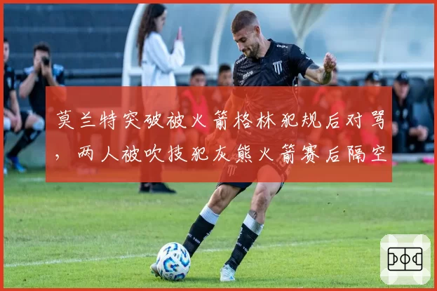 莫兰特突破被火箭格林犯规后对骂，两人被吹技犯灰熊火箭赛后隔空互呛