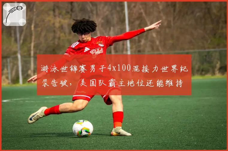 游泳世锦赛男子4x100混接力世界纪录告破，美国队霸主地位还能维持多久？