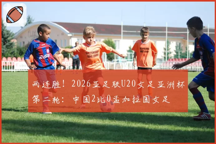 两连胜！2026亚足联U20女足亚洲杯第二轮：中国2比0孟加拉国女足