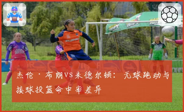 杰伦·布朗vs米德尔顿：无球跑动与接球投篮命中率差异