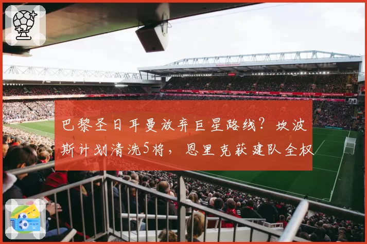 巴黎圣日耳曼放弃巨星路线？坎波斯计划清洗5将，恩里克获建队全权