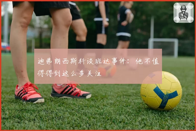 迪弗朗西斯科谈班达事件：他不值得得到这么多关注