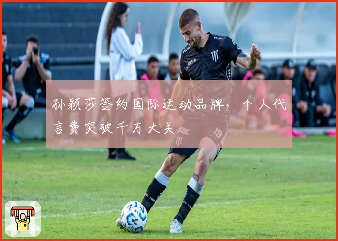 孙颖莎签约国际运动品牌，个人代言费突破千万大关