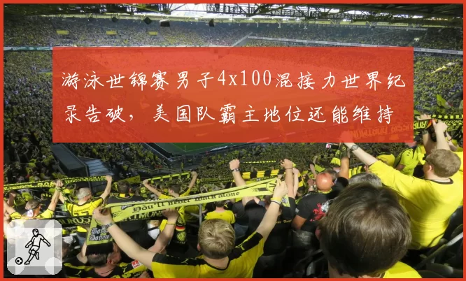游泳世锦赛男子4x100混接力世界纪录告破，美国队霸主地位还能维持多久？
