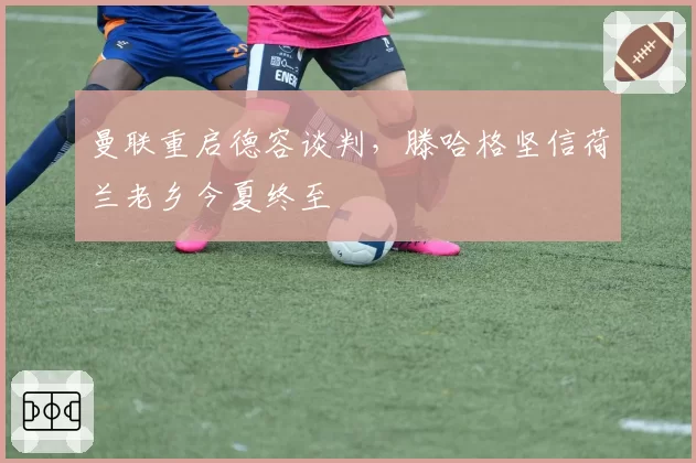 曼联重启德容谈判，滕哈格坚信荷兰老乡今夏终至