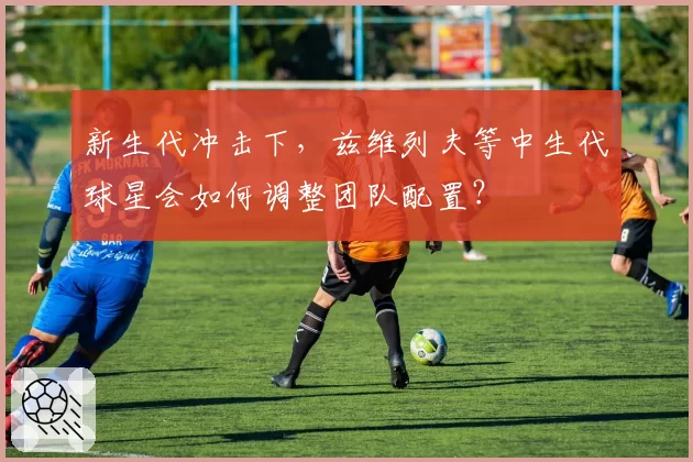 新生代冲击下,兹维列夫等中生代球星会如何调整团队配置?