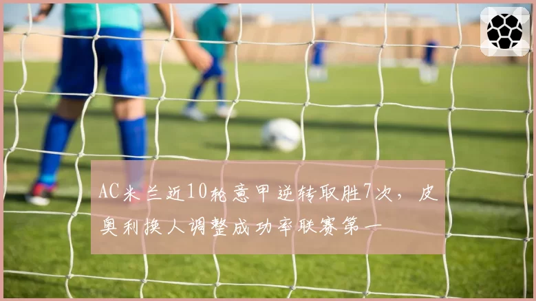 AC米兰近10轮意甲逆转取胜7次，皮奥利换人调整成功率联赛第一