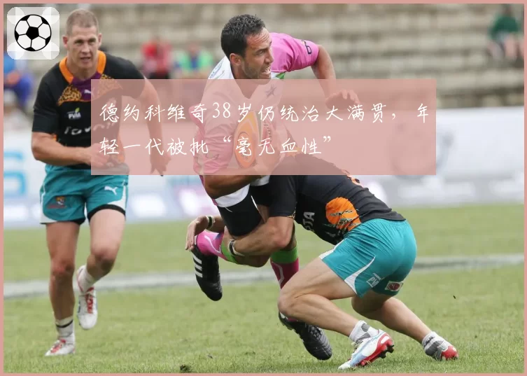 德约科维奇38岁仍统治大满贯,年轻一代被批“毫无血性”