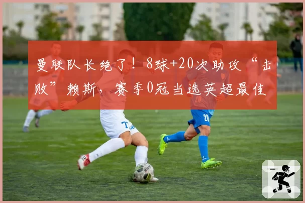 曼联队长绝了！8球+20次助攻“击败”赖斯，赛季0冠当选英超最佳