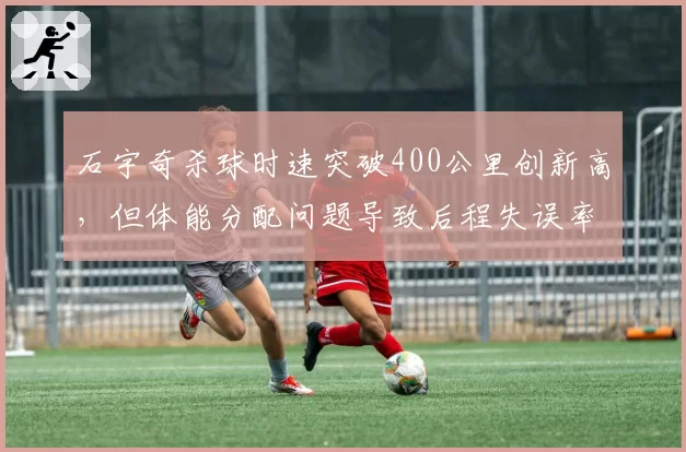 石宇奇杀球时速突破400公里创新高，但体能分配问题导致后程失误率上升