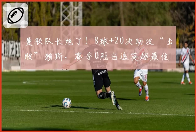 曼联队长绝了！8球+20次助攻“击败”赖斯，赛季0冠当选英超最佳