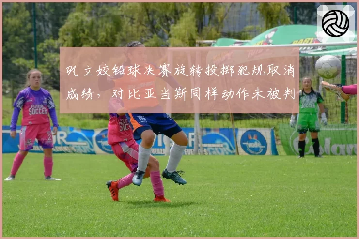 巩立姣铅球决赛旋转投掷犯规取消成绩，对比亚当斯同样动作未被判罚引发公平性质疑