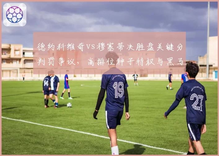 德约科维奇vs穆塞蒂决胜盘关键分判罚争议,高排位种子特权与黑马逆袭的裁判尺度之争