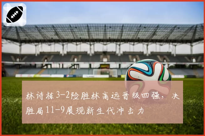 林诗栋3-2险胜林高远晋级四强,决胜局11-9展现新生代冲击力