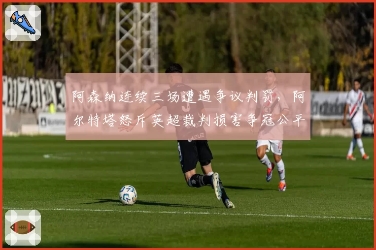 阿森纳连续三场遭遇争议判罚，阿尔特塔怒斥英超裁判损害争冠公平