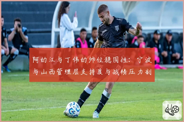 阿的江与丁伟的帅位稳固性：宁波与山西管理层支持度与战绩压力剖析