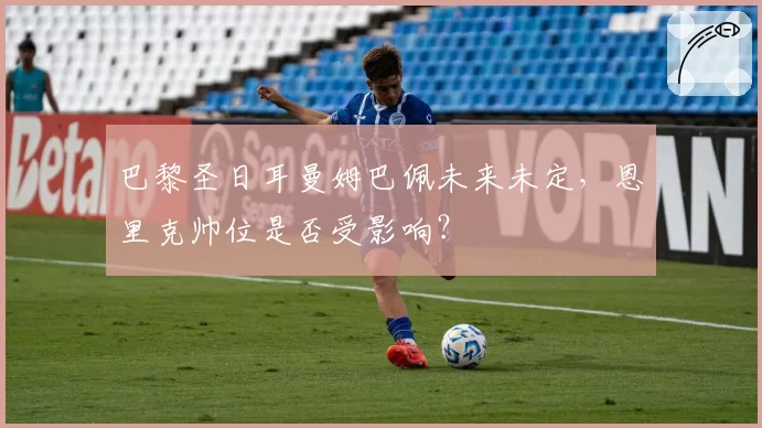 巴黎圣日耳曼姆巴佩未来未定，恩里克帅位是否受影响？