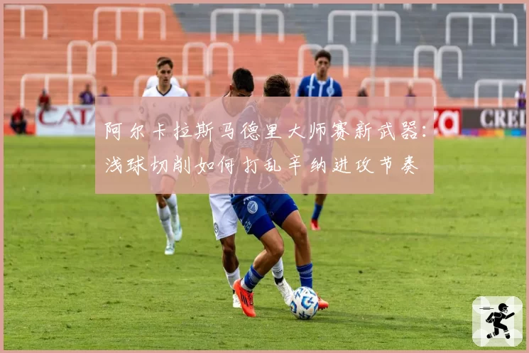阿尔卡拉斯马德里大师赛新武器：浅球切削如何打乱辛纳进攻节奏