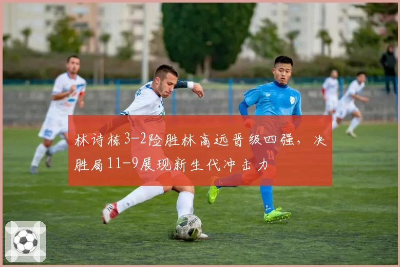 林诗栋3-2险胜林高远晋级四强,决胜局11-9展现新生代冲击力