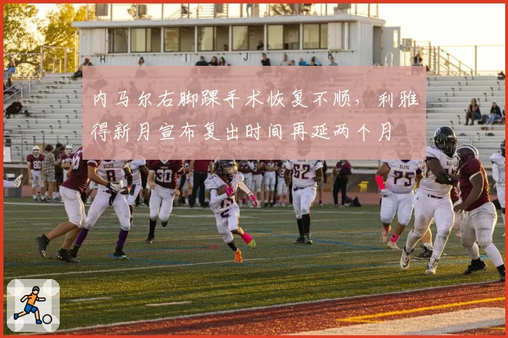 内马尔右脚踝手术恢复不顺，利雅得新月宣布复出时间再延两个月