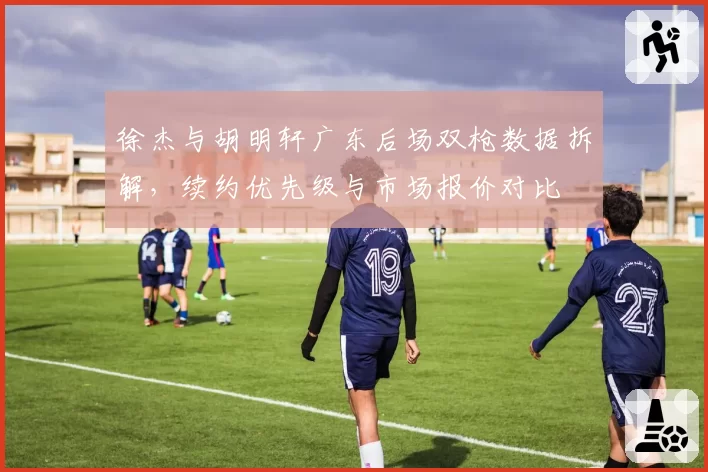 徐杰与胡明轩广东后场双枪数据拆解，续约优先级与市场报价对比
