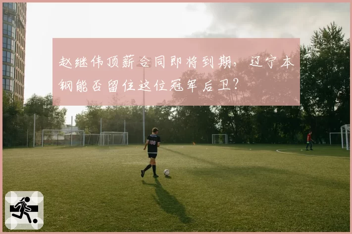 赵继伟顶薪合同即将到期，辽宁本钢能否留住这位冠军后卫？