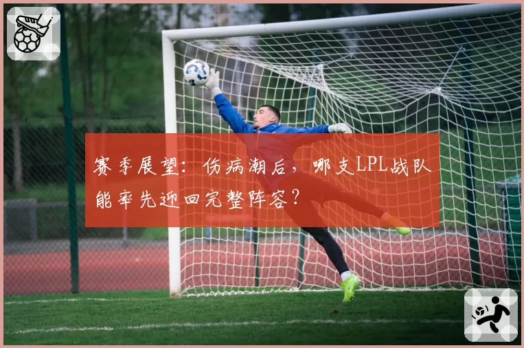 赛季展望：伤病潮后，哪支LPL战队能率先迎回完整阵容？