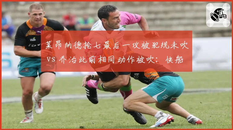 莱昂纳德抢七最后一攻被犯规未吹 vs 乔治此前相同动作被吹：快船双星遭遇冰火两重天